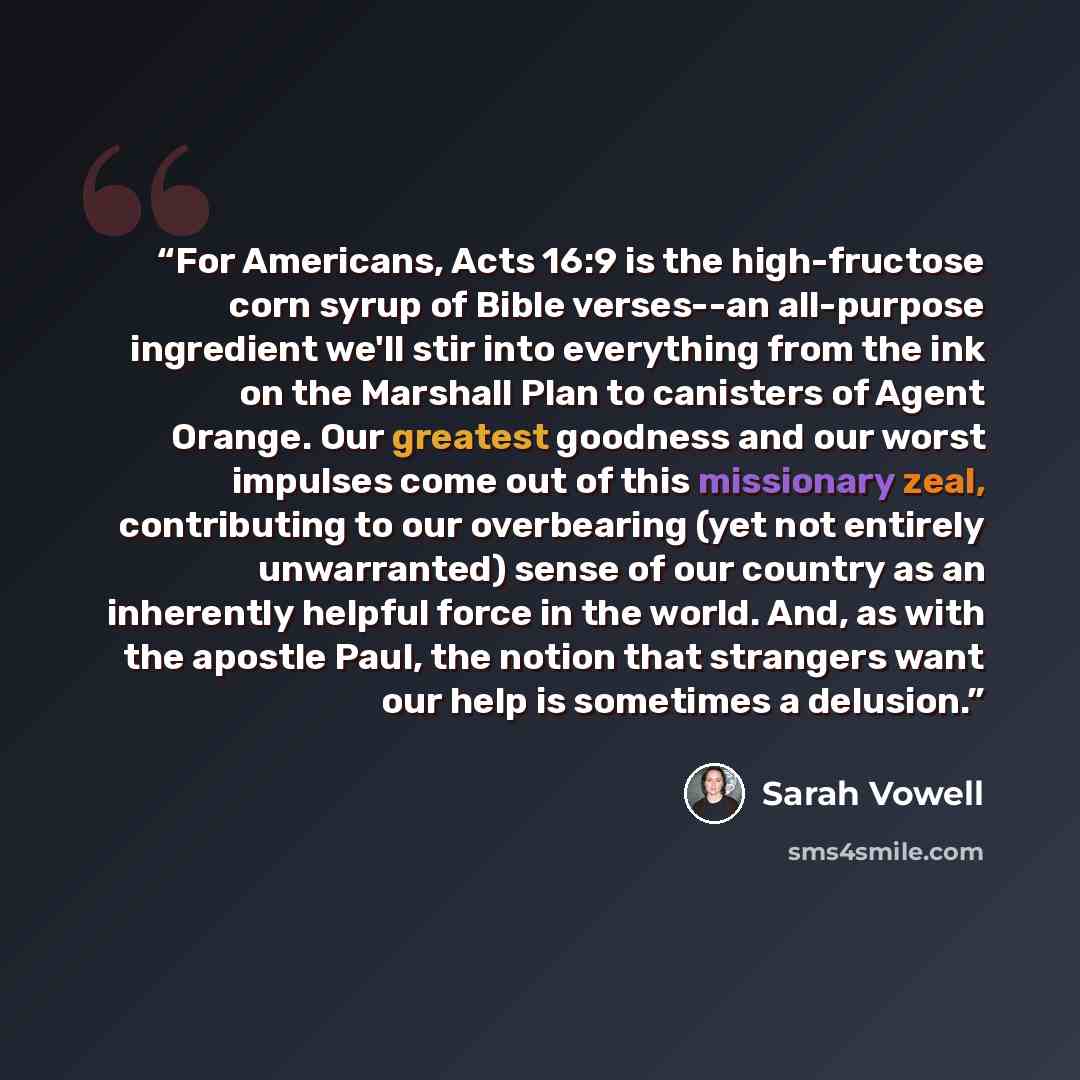 “For Americans, Acts 16:9 is the high-fructose corn syrup of Bible verses--an all-purpose ingredient we'll stir into everything from the ink on the Marshall Plan to canisters of Agent Orange. Our greatest goodness and our worst impulses come out of this missionary zeal, contributing to our…” quote by Sarah Vowell