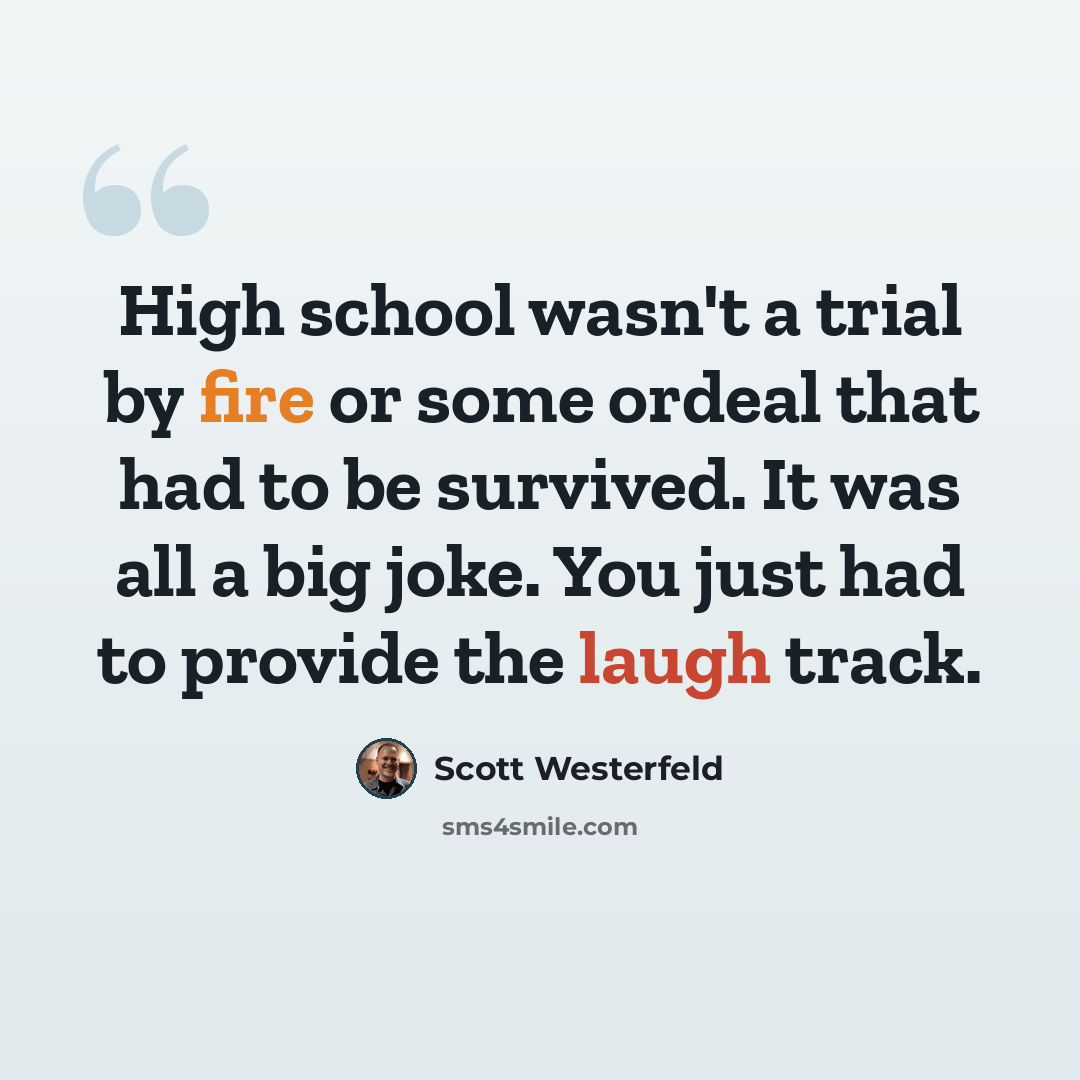 “High school wasn't a trial by fire or some ordeal that had to be survived. It was all a big joke. You just had to provide the laugh track.” quote by Scott Westerfeld