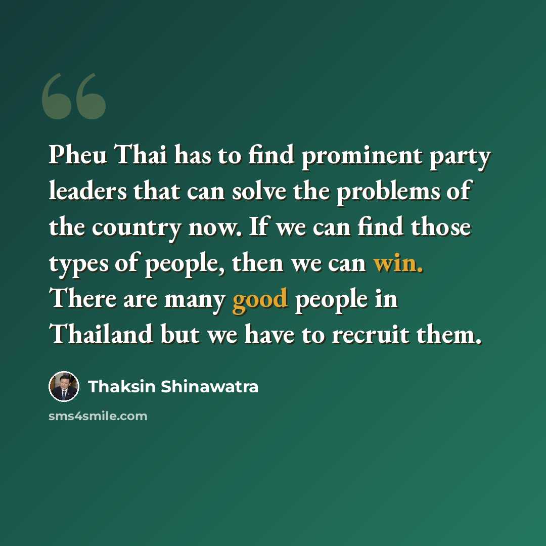 “Pheu Thai has to find prominent party leaders that can solve the problems of the country now. If we can find those types of people, then we can win. There are many good people in Thailand but we have to recruit them.” quote by Thaksin Shinawatra