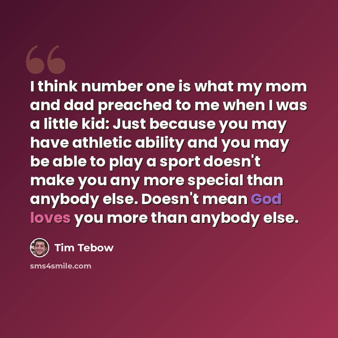 “I think number one is what my mom and dad preached to me when I was a little kid: Just because you may have athletic ability and you may be able to play a sport doesn't make you any more special than anybody else. Doesn't mean God loves you more than anybody else.” quote by Tim Tebow