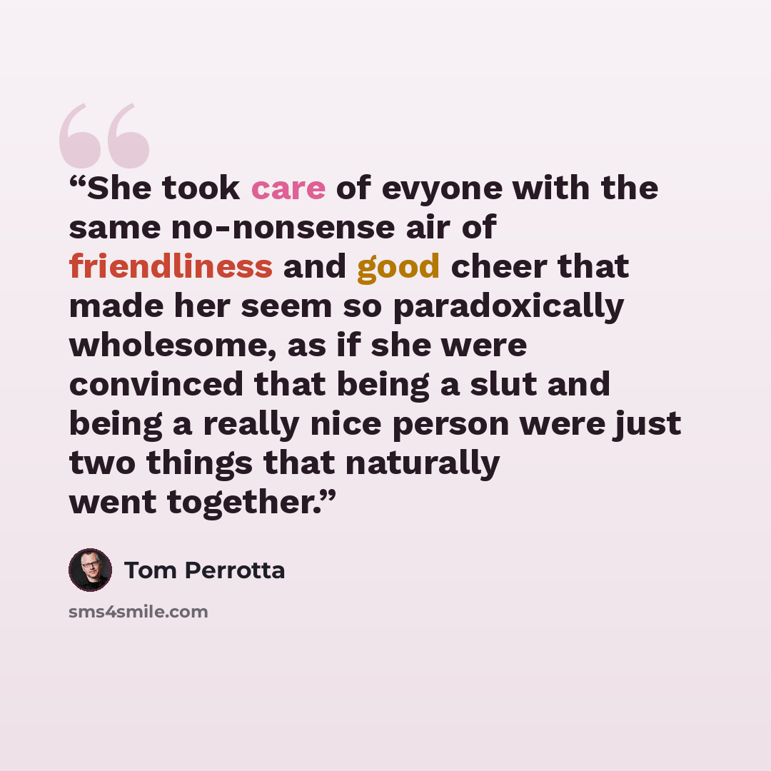 “She took care of evyone with the same no-nonsense air of friendliness and good cheer that made her seem so paradoxically wholesome, as if she were convinced that being a slut and being a really nice person were just two things that naturally went together.” quote by Tom Perrotta
