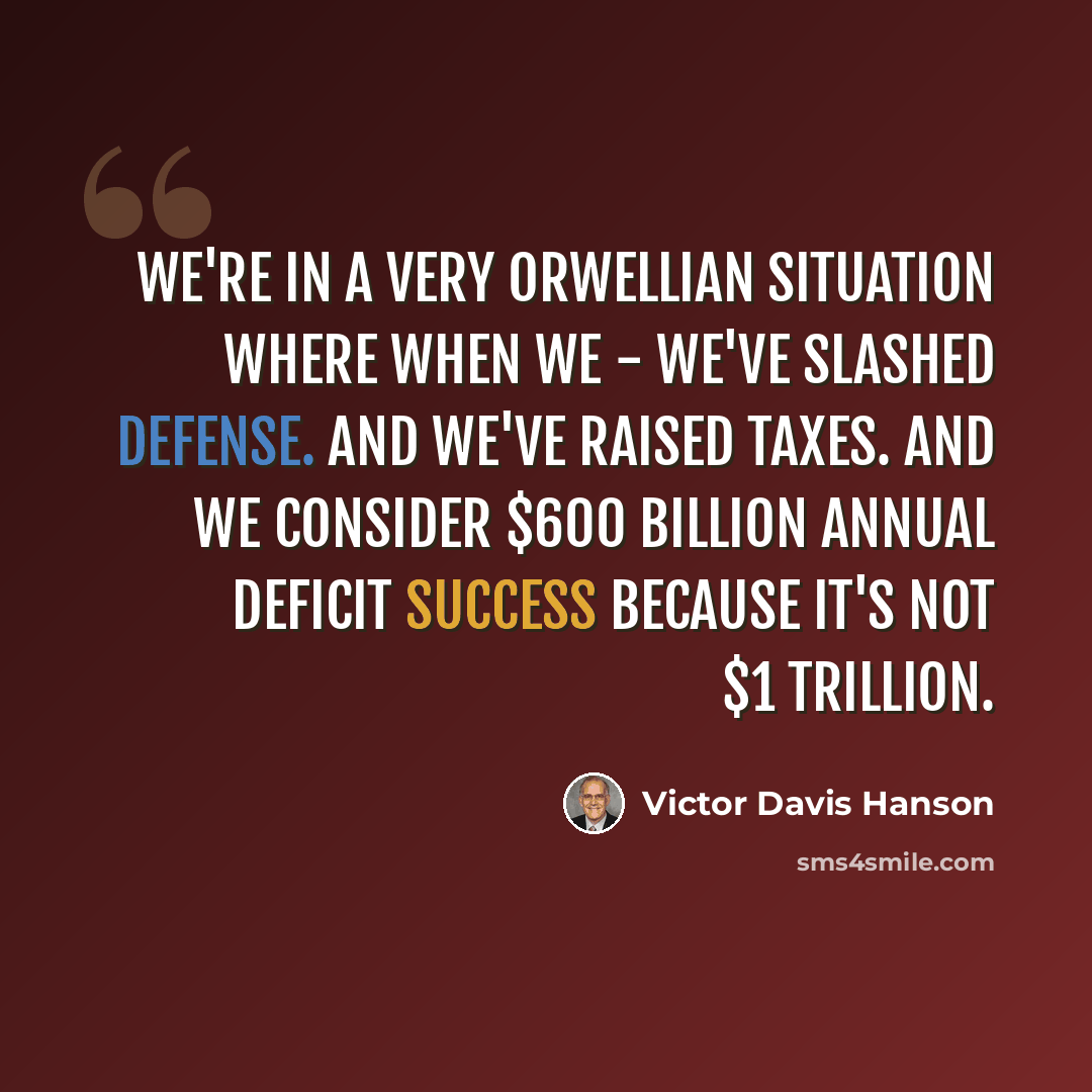 “We're in a very Orwellian situation where when we - we've slashed defense. And we've raised taxes. And we consider $600 billion annual deficit success because it's not $1 trillion.” quote by Victor Davis Hanson
