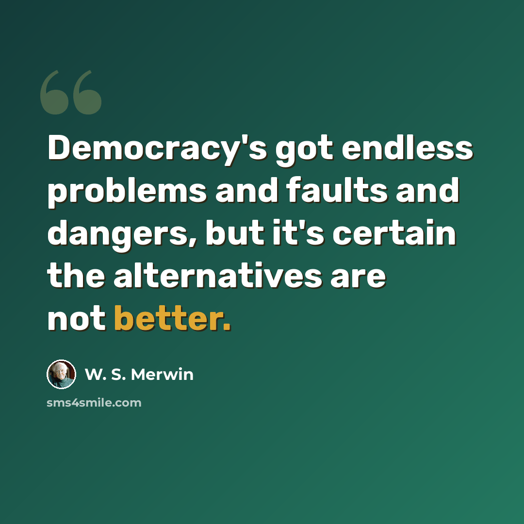 “Democracy's got endless problems and faults and dangers, but it's certain the alternatives are not better.” quote by W. S. Merwin