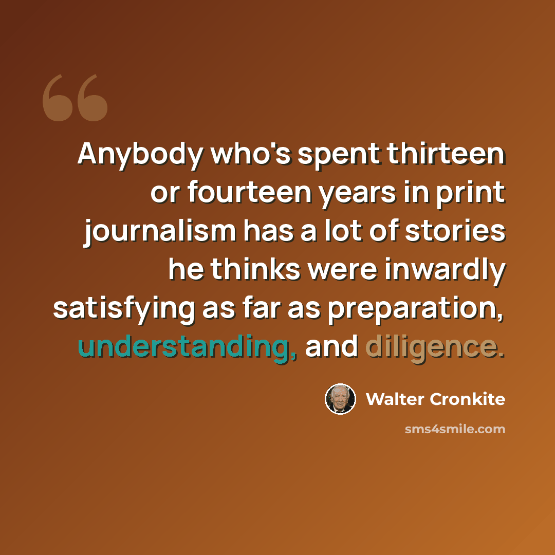 “Anybody who's spent thirteen or fourteen years in print journalism has a lot of stories he thinks were inwardly satisfying as far as preparation, understanding, and diligence.” quote by Walter Cronkite