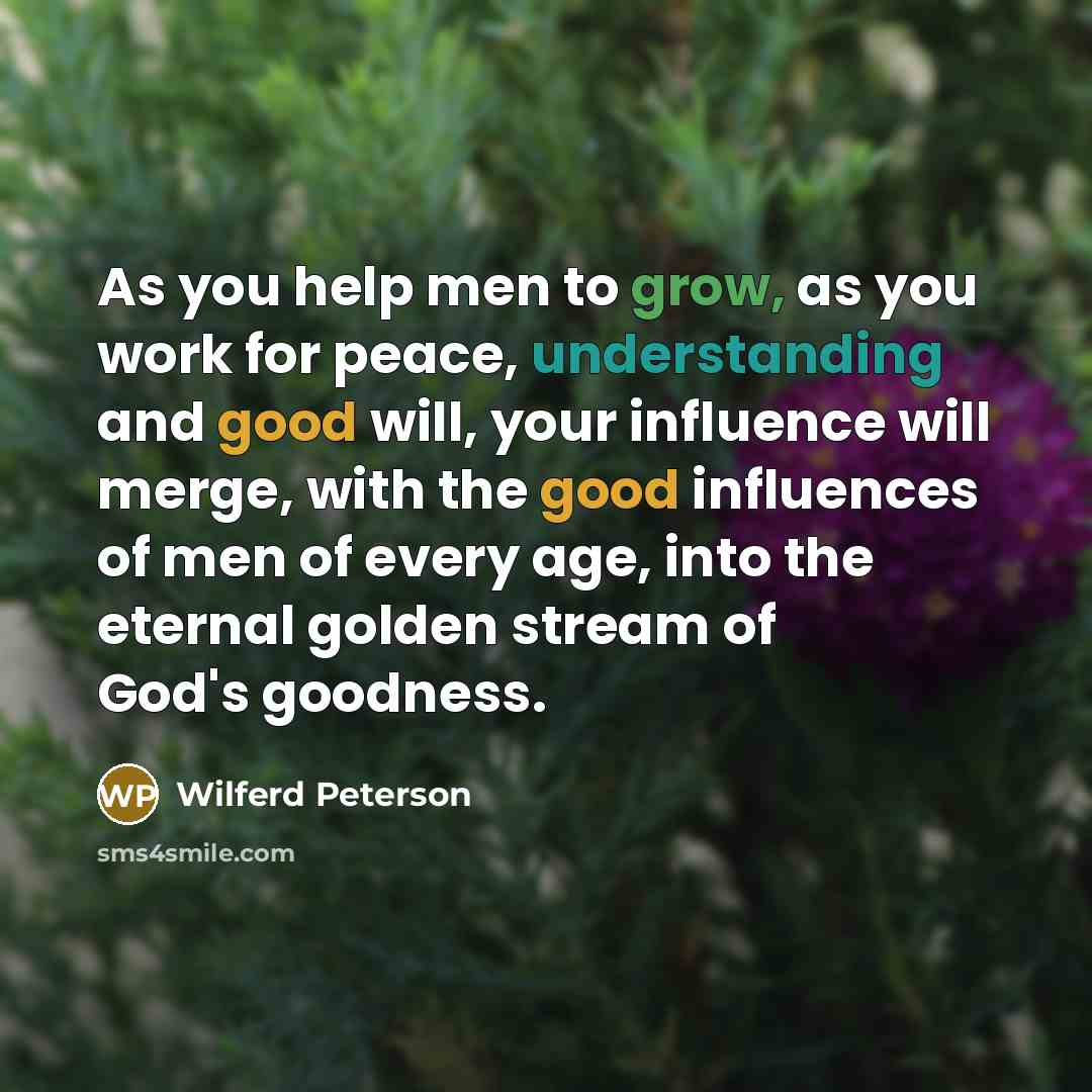“As you help men to grow, as you work for peace, understanding and good will, your influence will merge, with the good influences of men of every age, into the eternal golden stream of God's goodness.” quote by Wilferd Peterson