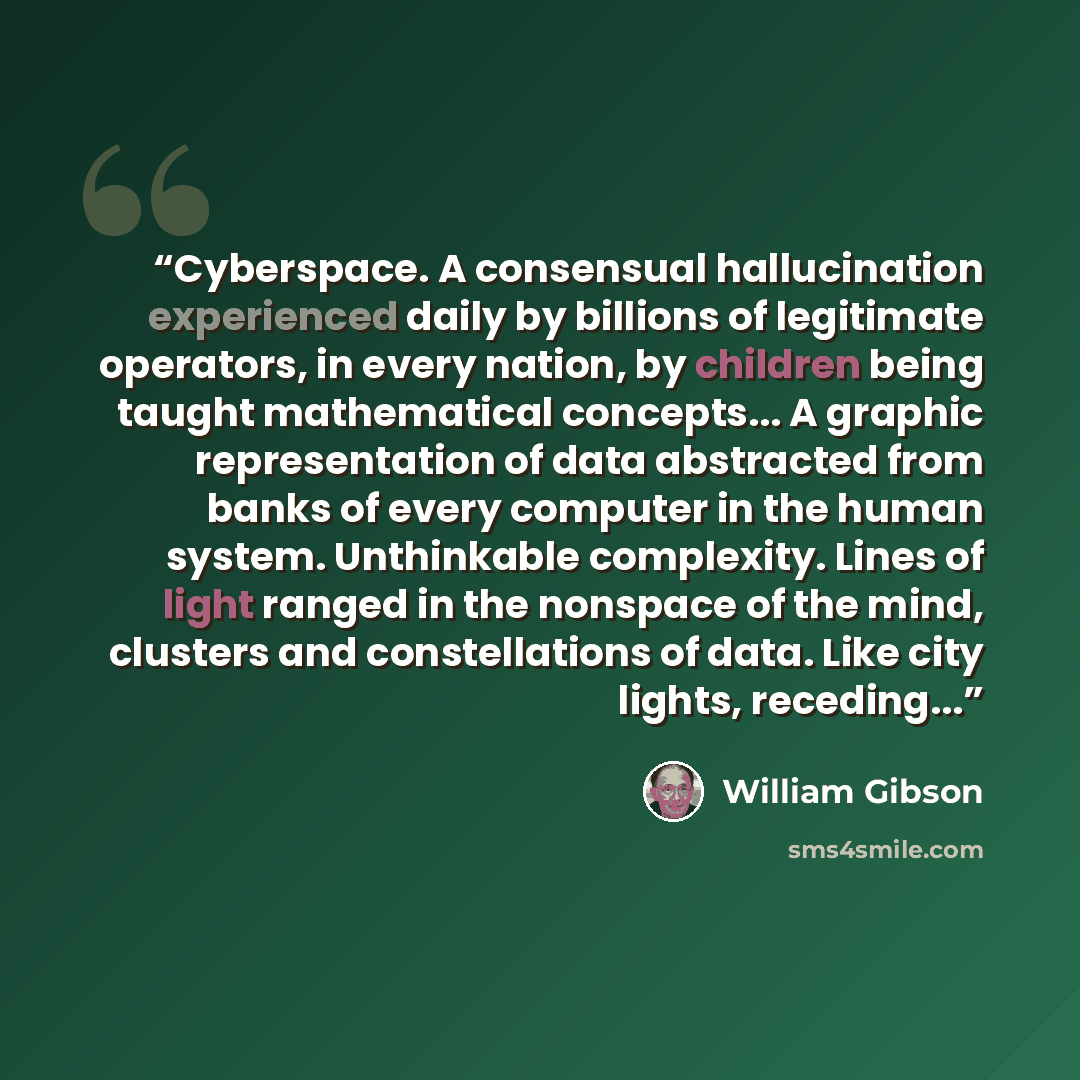 “Cyberspace. A consensual hallucination experienced daily by billions of legitimate operators, in every nation, by children being taught mathematical concepts... A graphic representation of data abstracted from banks of every computer in the human system. Unthinkable complexity. Lines of light…” quote by William Gibson