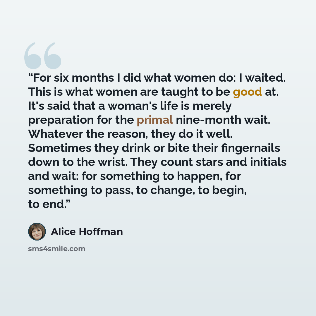 “For six months I did what women do: I waited. This is what women are taught to be good at. It's said that a woman's life is merely preparation for the primal nine-month wait. Whatever the reason, they do it well. Sometimes they drink or bite their fingernails down to the wrist. They count stars…” quote by Alice Hoffman