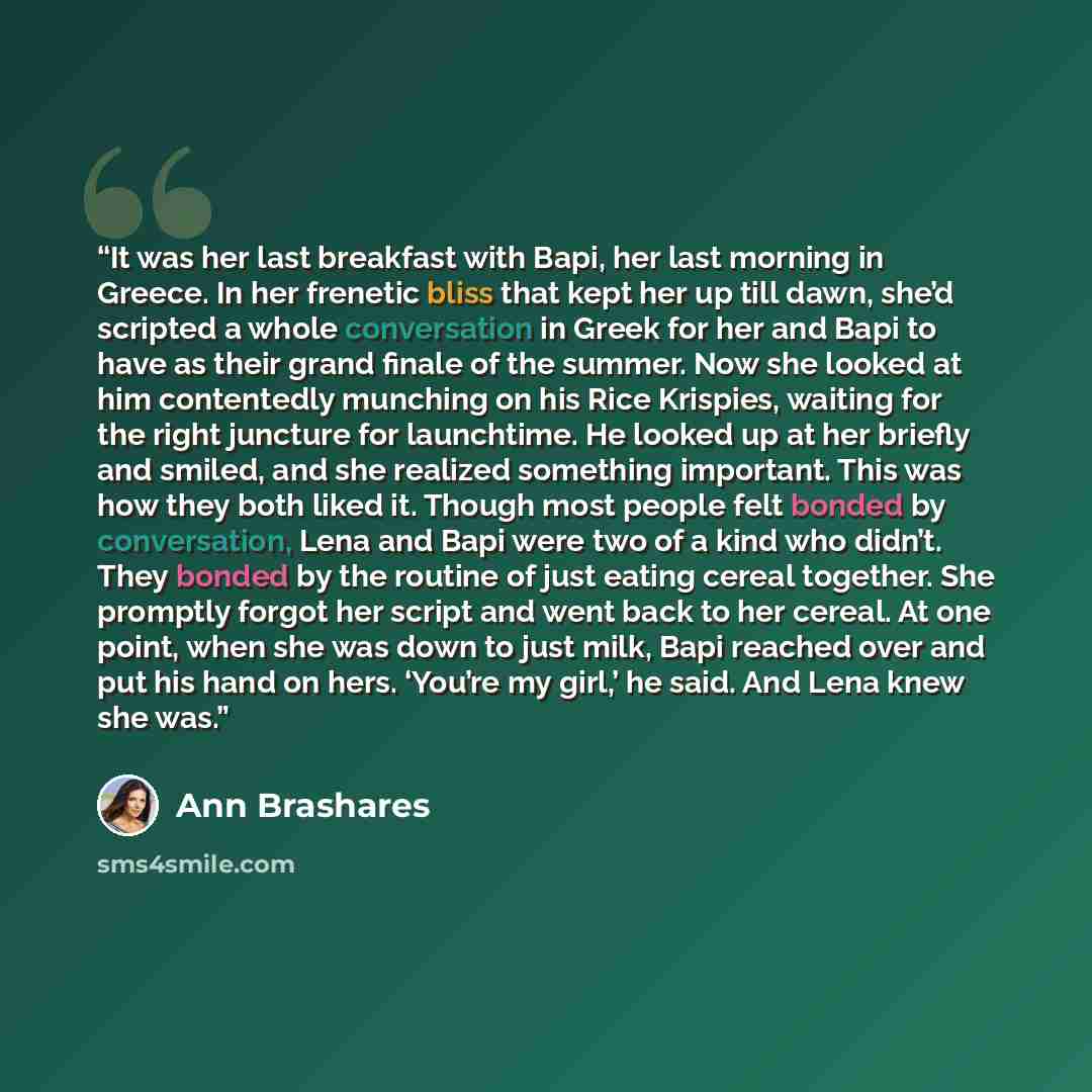 “It was her last breakfast with Bapi, her last morning in Greece. In her frenetic bliss that kept her up till dawn, she’d scripted a whole conversation in Greek for her and Bapi to have as their grand finale of the summer. Now she looked at him contentedly munching on his Rice Krispies, waiting for…” quote by Ann Brashares