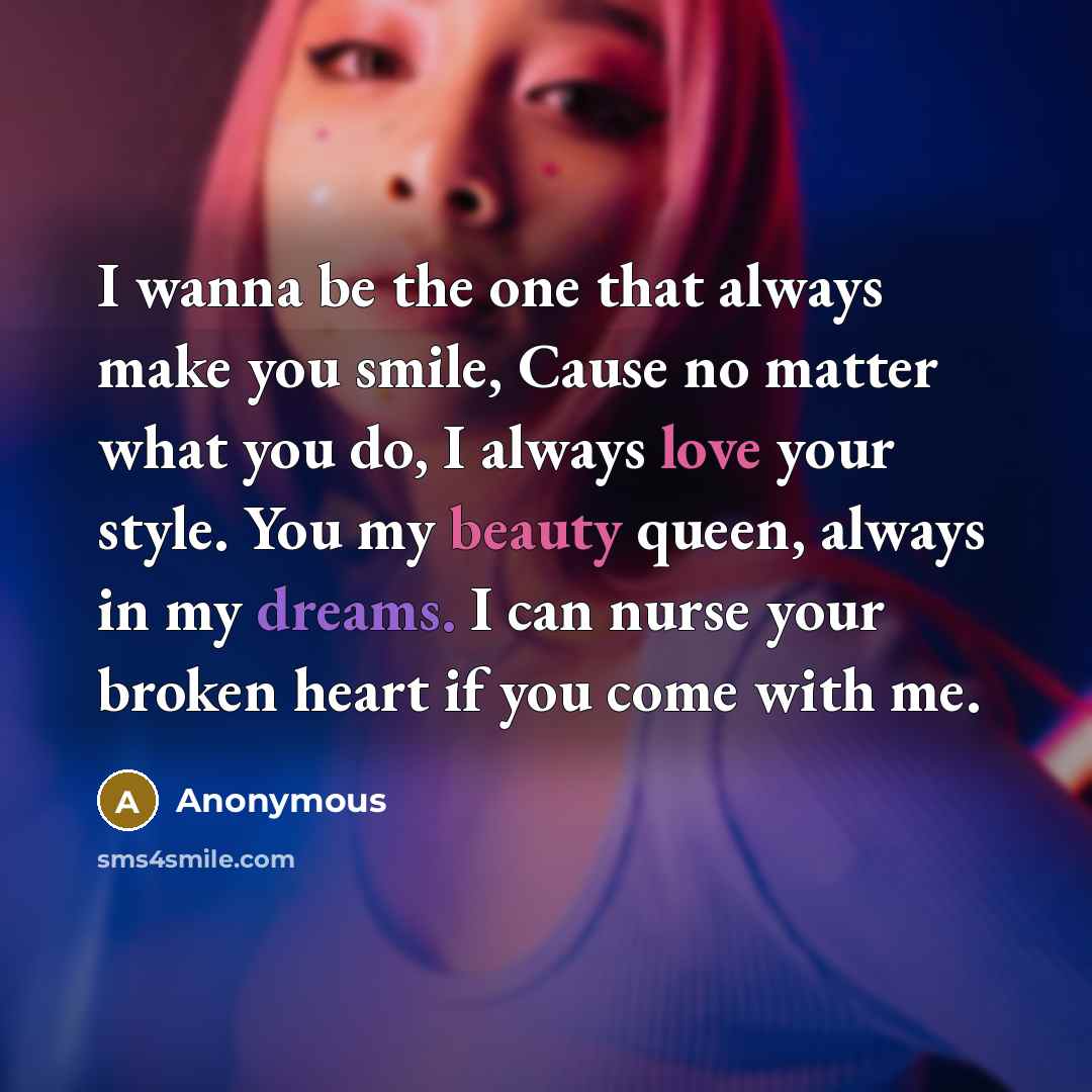 “I wanna be the one that always make you smile, Cause no matter what you do, I always love your style. You my beauty queen, always in my dreams. I can nurse your broken heart if you come with me.” quote by Anonymous
