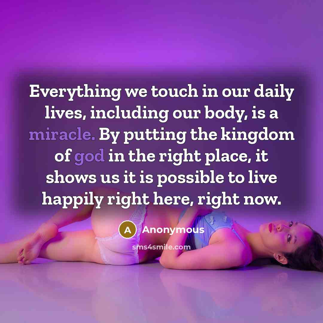 “Everything we touch in our daily lives, including our body, is a miracle. By putting the kingdom of god in the right place, it shows us it is possible to live happily right here, right now.” quote by Anonymous