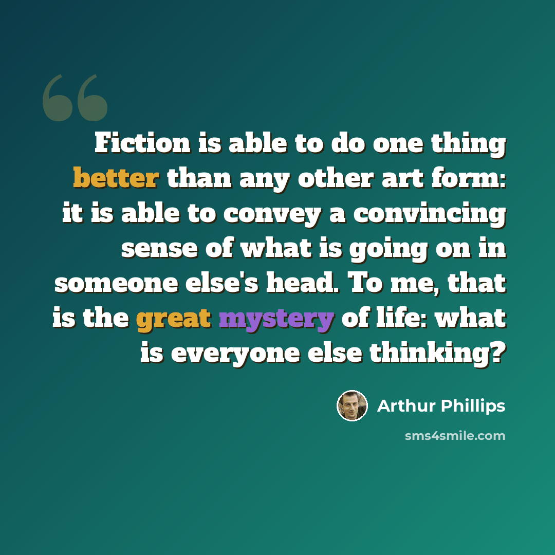 “Fiction is able to do one thing better than any other art form: it is able to convey a convincing sense of what is going on in someone else's head. To me, that is the great mystery of life: what is everyone else thinking?” quote by Arthur Phillips