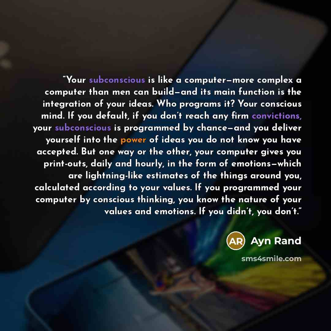“Your subconscious is like a computer—more complex a computer than men can build—and its main function is the integration of your ideas. Who programs it? Your conscious mind. If you default, if you don’t reach any firm convictions, your subconscious is programmed by chance—and you deliver yourself…” quote by Ayn Rand