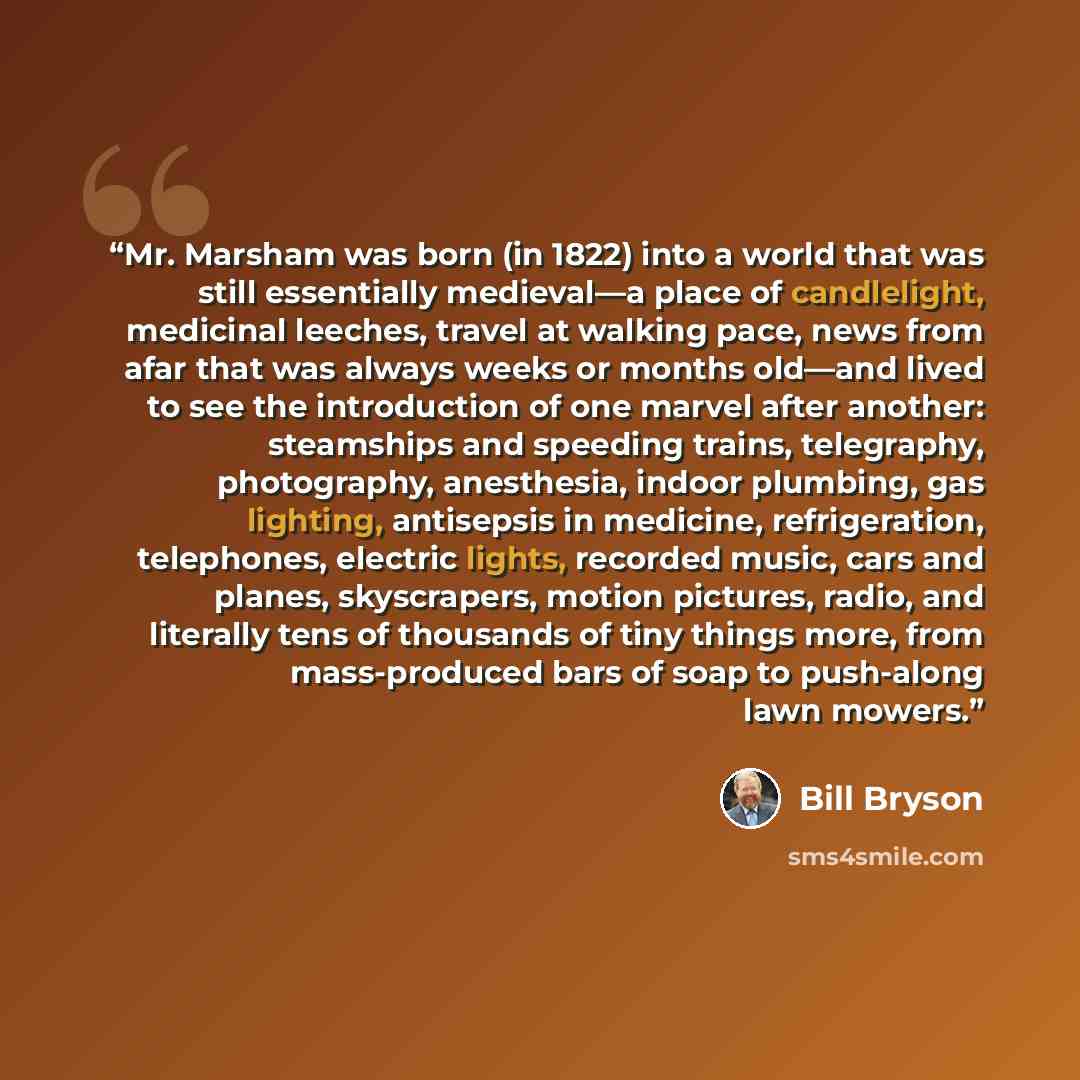 “Mr. Marsham was born (in 1822) into a world that was still essentially medieval—a place of candlelight, medicinal leeches, travel at walking pace, news from afar that was always weeks or months old—and lived to see the introduction of one marvel after another: steamships and speeding trains…” quote by Bill Bryson