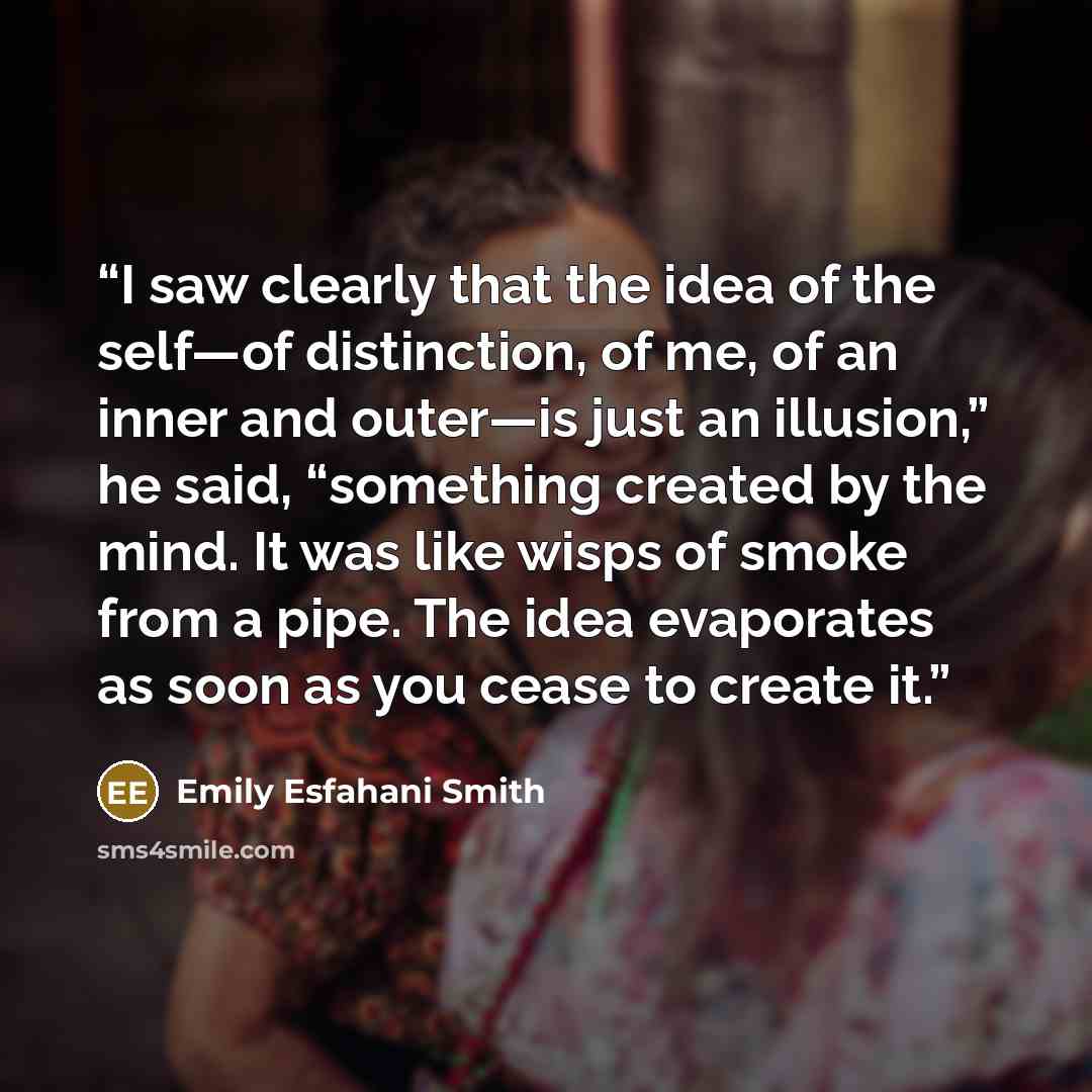 “I saw clearly that the idea of the self—of distinction, of me, of an inner and outer—is just an illusion,” he said, “something created by the mind. It was like wisps of smoke from a pipe. The idea evaporates as soon as you cease to create it.” quote by Emily Esfahani Smith
