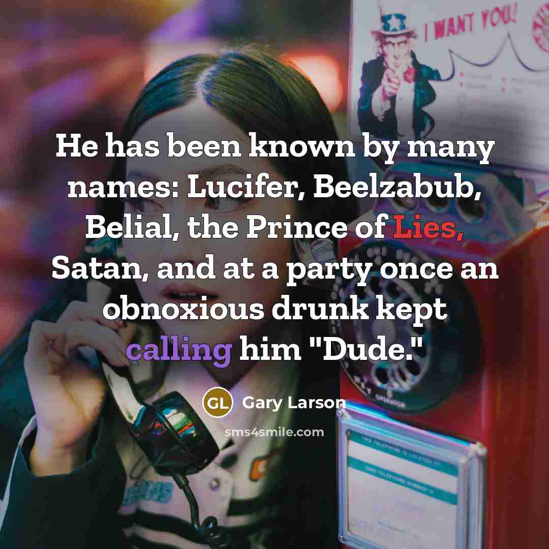 “He has been known by many names: Lucifer, Beelzabub, Belial, the Prince of Lies, Satan, and at a party once an obnoxious drunk kept calling him "Dude."” quote by Gary Larson