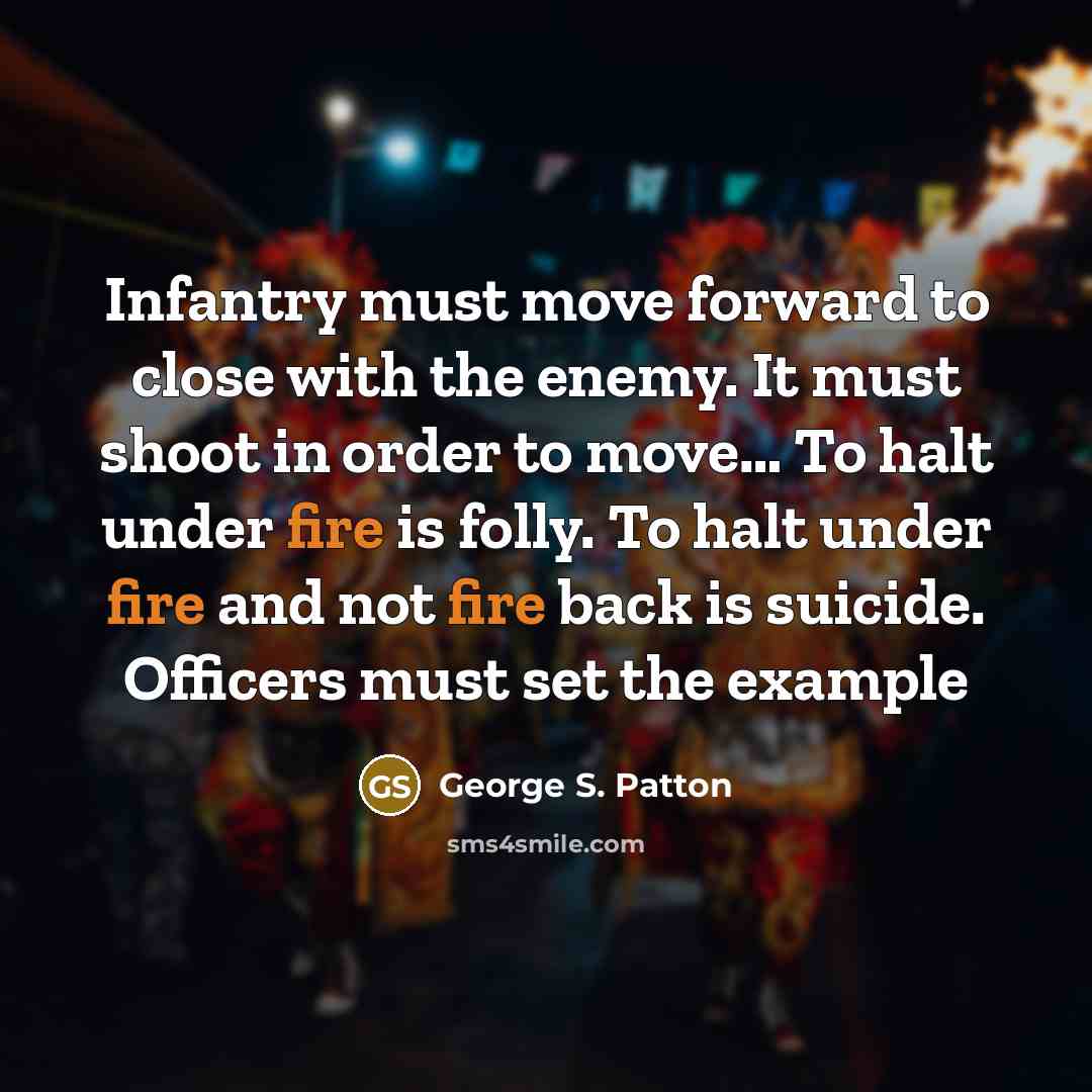 “Infantry must move forward to close with the enemy. It must shoot in order to move… To halt under fire is folly. To halt under fire and not fire back is suicide. Officers must set the example” quote by George S. Patton
