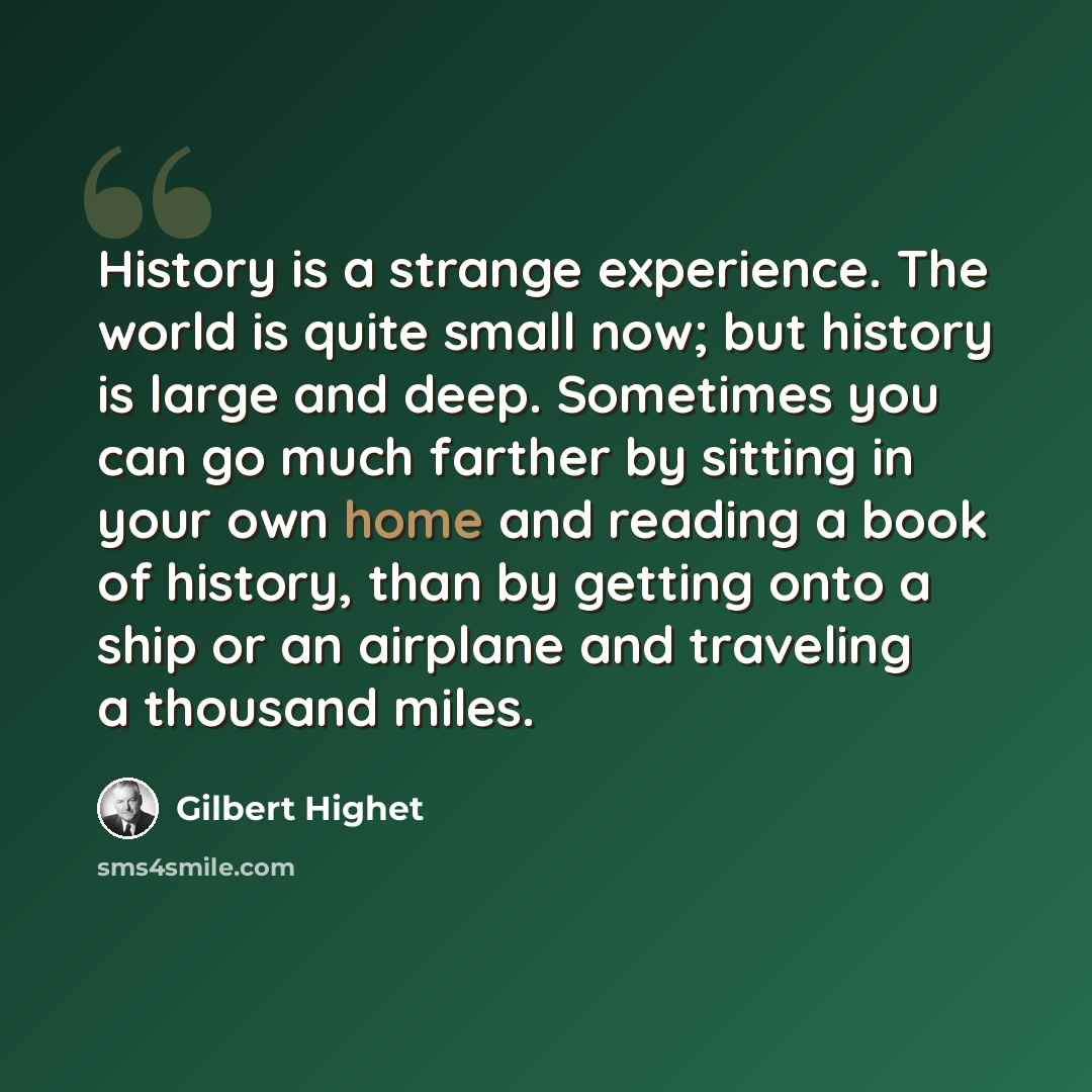 “History is a strange experience. The world is quite small now; but history is large and deep. Sometimes you can go much farther by sitting in your own home and reading a book of history, than by getting onto a ship or an airplane and traveling a thousand miles.” quote by Gilbert Highet