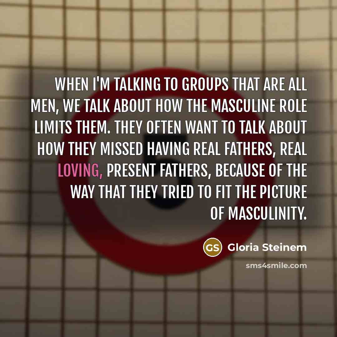 “When I'm talking to groups that are all men, we talk about how the masculine role limits them. They often want to talk about how they missed having real fathers, real loving, present fathers, because of the way that they tried to fit the picture of masculinity.” quote by Gloria Steinem