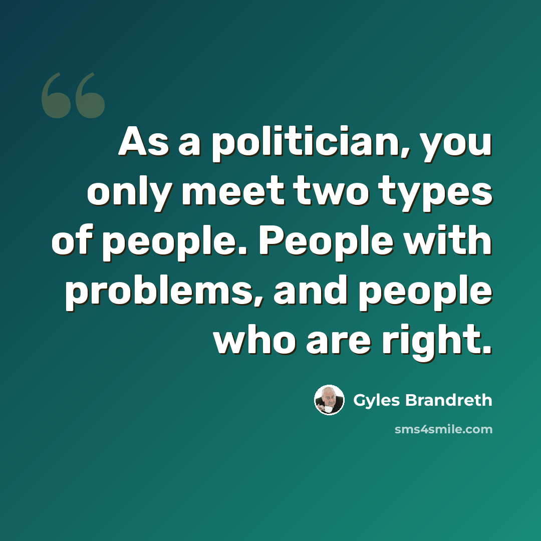 “As a politician, you only meet two types of people. People with problems, and people who are right.” quote by Gyles Brandreth