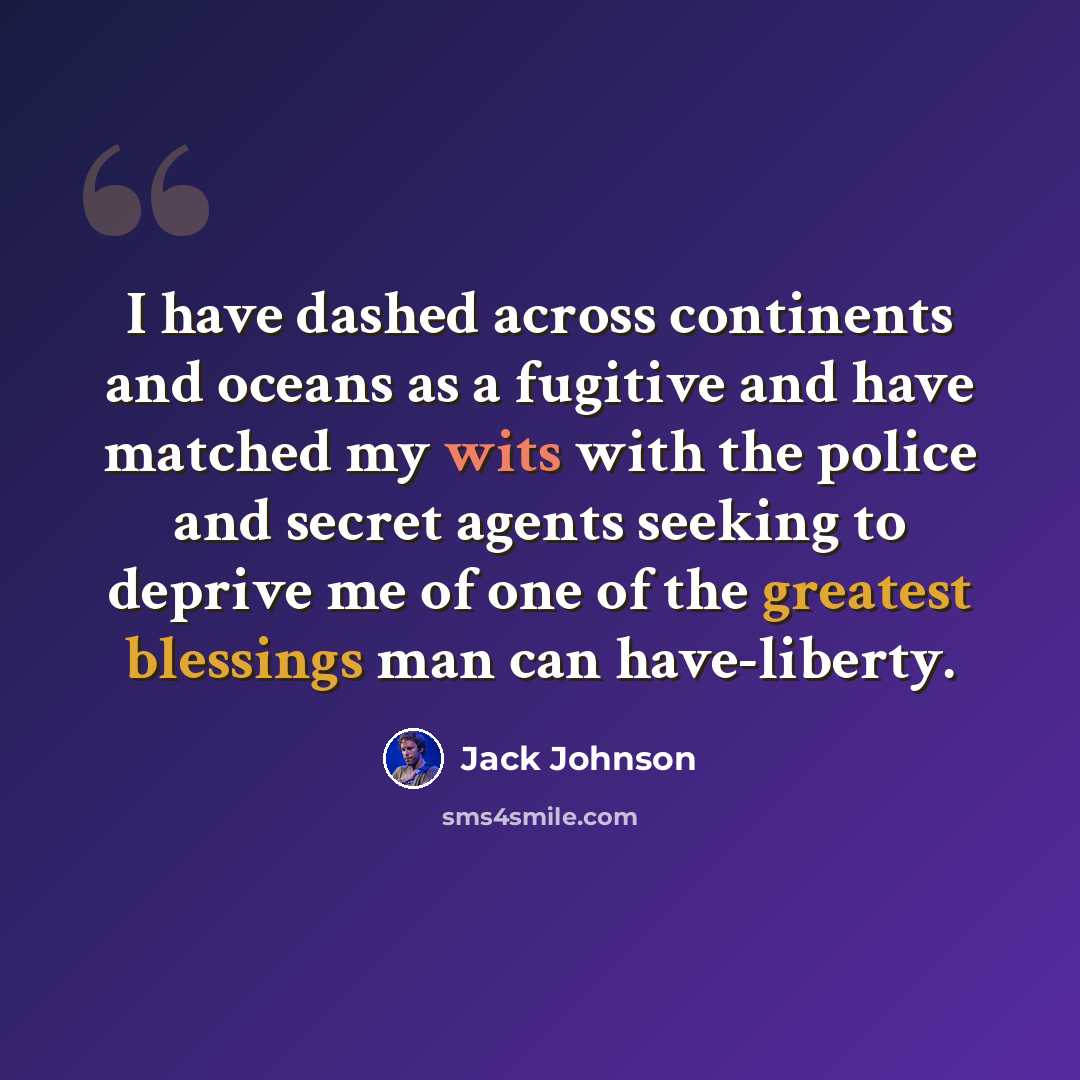 “I have dashed across continents and oceans as a fugitive and have matched my wits with the police and secret agents seeking to deprive me of one of the greatest blessings man can have-liberty.” quote by Jack Johnson