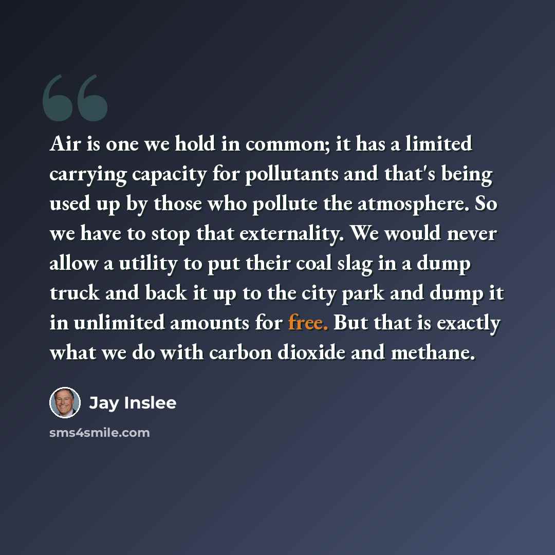 “Air is one we hold in common; it has a limited carrying capacity for pollutants and that's being used up by those who pollute the atmosphere. So we have to stop that externality. We would never allow a utility to put their coal slag in a dump truck and back it up to the city park and dump it in…” quote by Jay Inslee