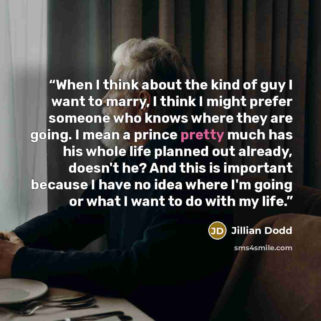 “When I think about the kind of guy I want to marry, I think I might prefer someone who knows where they are going. I mean a prince pretty much has his whole life planned out already, doesn't he? And this is important because I have no idea where I'm going or what I want to do with my life.” quote by Jillian Dodd