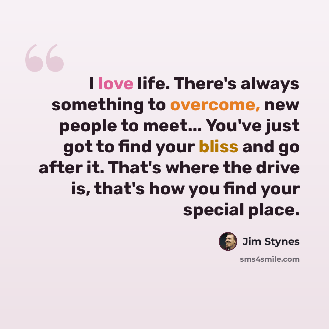 “I love life. There's always something to overcome, new people to meet... You've just got to find your bliss and go after it. That's where the drive is, that's how you find your special place.” quote by Jim Stynes