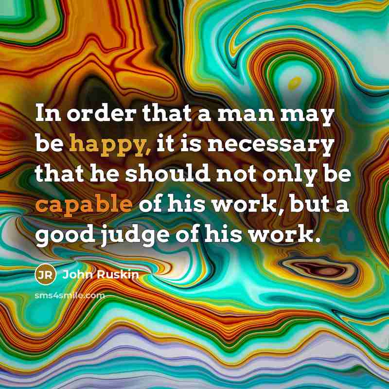 “In order that a man may be happy, it is necessary that he should not only be capable of his work, but a good judge of his work.” quote by John Ruskin