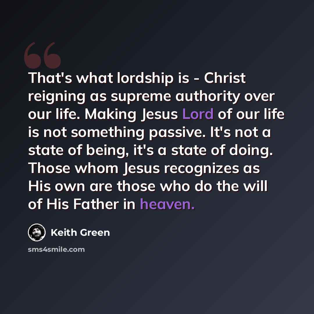 “That's what lordship is - Christ reigning as supreme authority over our life. Making Jesus Lord of our life is not something passive. It's not a state of being, it's a state of doing. Those whom Jesus recognizes as His own are those who do the will of His Father in heaven.” quote by Keith Green