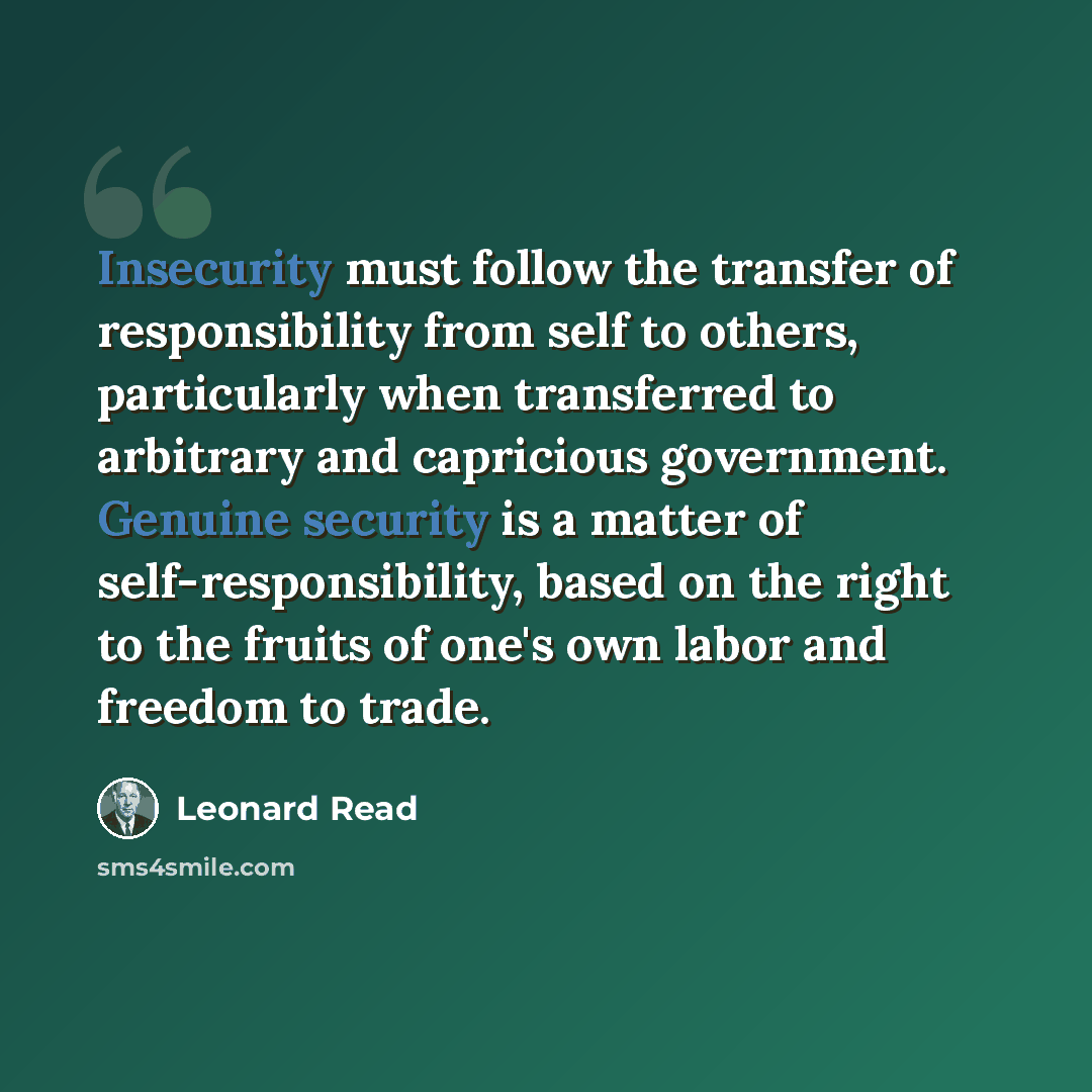 “Insecurity must follow the transfer of responsibility from self to others, particularly when transferred to arbitrary and capricious government. Genuine security is a matter of self-responsibility, based on the right to the fruits of one's own labor and freedom to trade.” quote by Leonard Read
