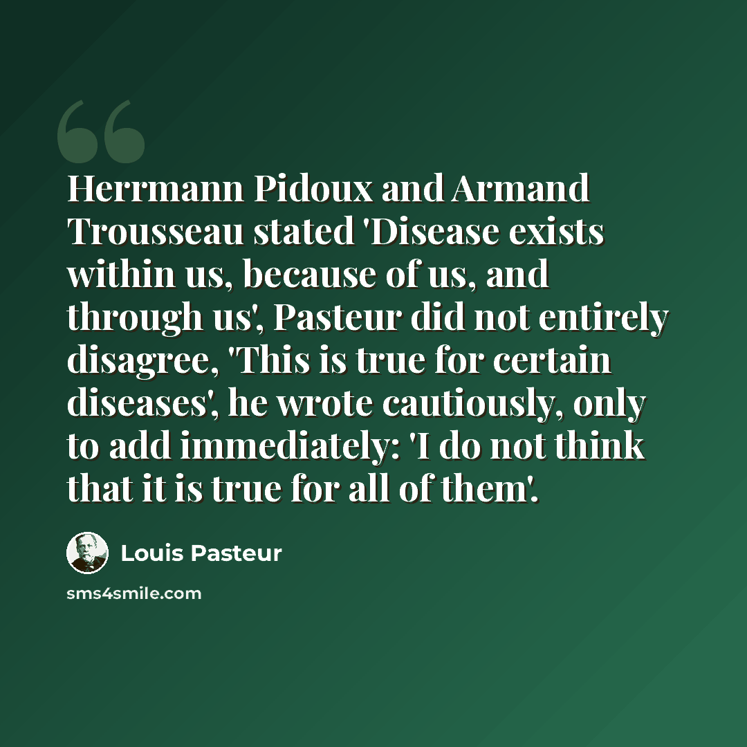 “Herrmann Pidoux and Armand Trousseau stated 'Disease exists within us, because of us, and through us', Pasteur did not entirely disagree, 'This is true for certain diseases', he wrote cautiously, only to add immediately: 'I do not think that it is true for all of them'.” quote by Louis Pasteur