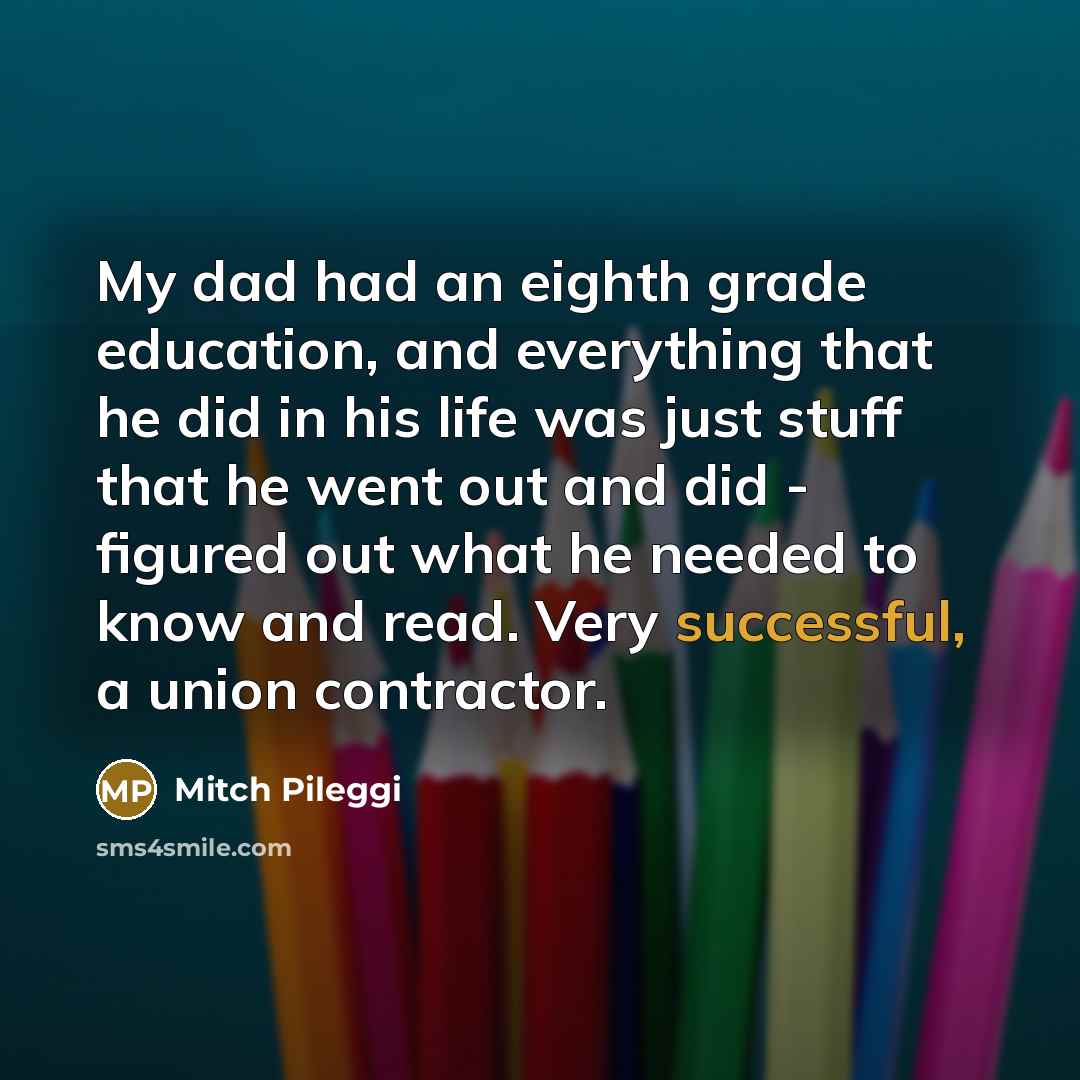 “My dad had an eighth grade education, and everything that he did in his life was just stuff that he went out and did - figured out what he needed to know and read. Very successful, a union contractor.” quote by Mitch Pileggi