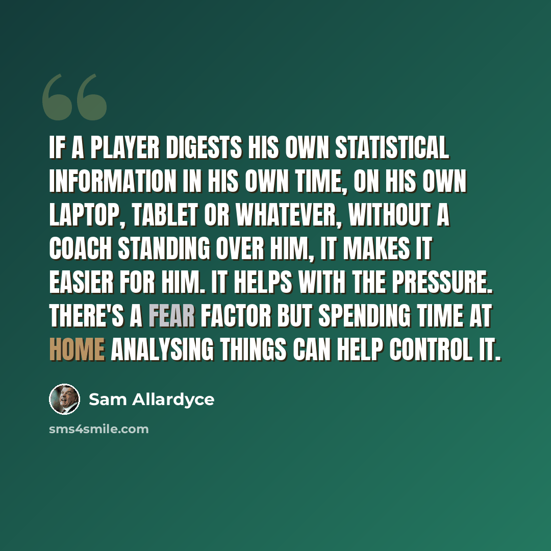 “If a player digests his own statistical information in his own time, on his own laptop, tablet or whatever, without a coach standing over him, it makes it easier for him. It helps with the pressure. There's a fear factor but spending time at home analysing things can help control it.” quote by Sam Allardyce