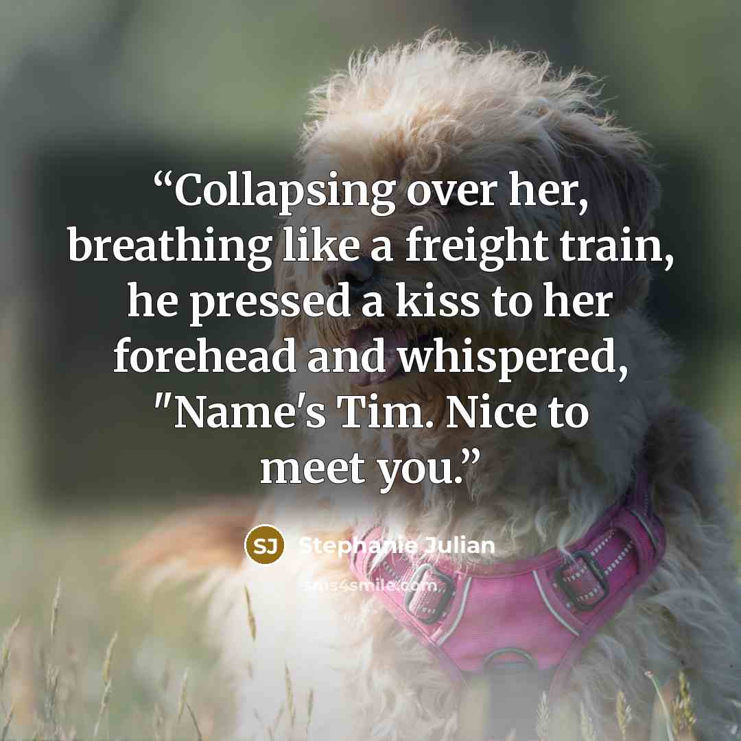 “Collapsing over her, breathing like a freight train, he pressed a kiss to her forehead and whispered, "Name's Tim. Nice to meet you.” quote by Stephanie Julian
