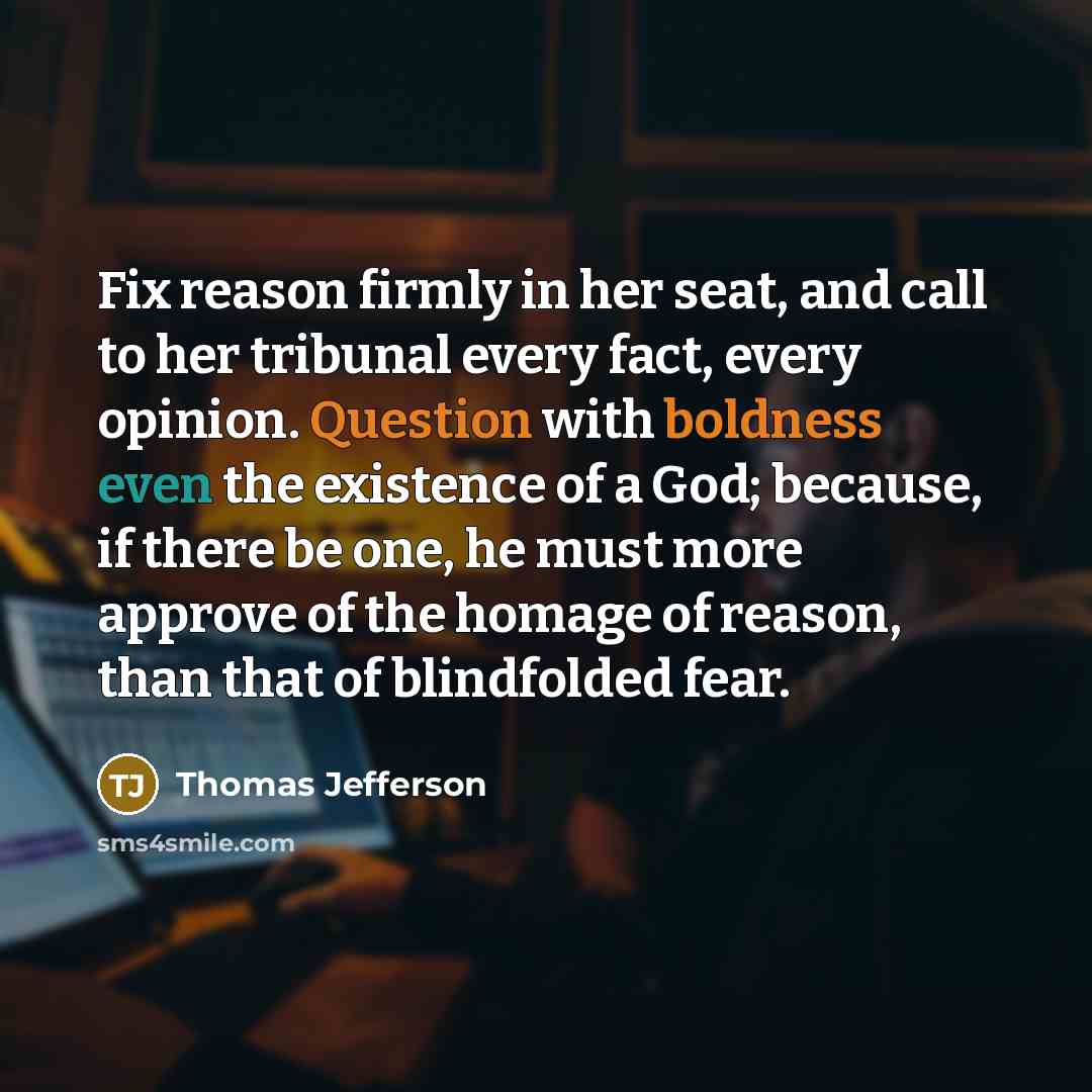 “Fix reason firmly in her seat, and call to her tribunal every fact, every opinion. Question with boldness even the existence of a God; because, if there be one, he must more approve of the homage of reason, than that of blindfolded fear.” quote by Thomas Jefferson
