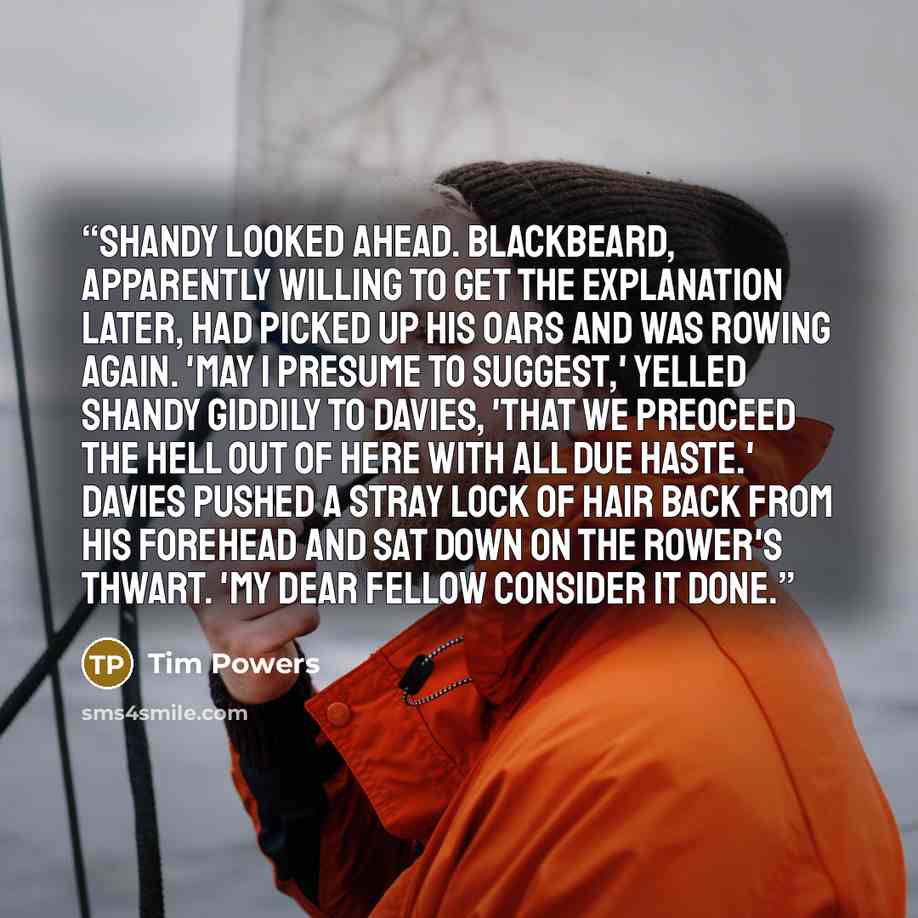 “Shandy looked ahead. Blackbeard, apparently willing to get the explanation later, had picked up his oars and was rowing again. 'May I presume to suggest,' yelled Shandy giddily to Davies, 'that we preoceed the hell out of here with all due haste.' Davies pushed a stray lock of hair back from his…” quote by Tim Powers