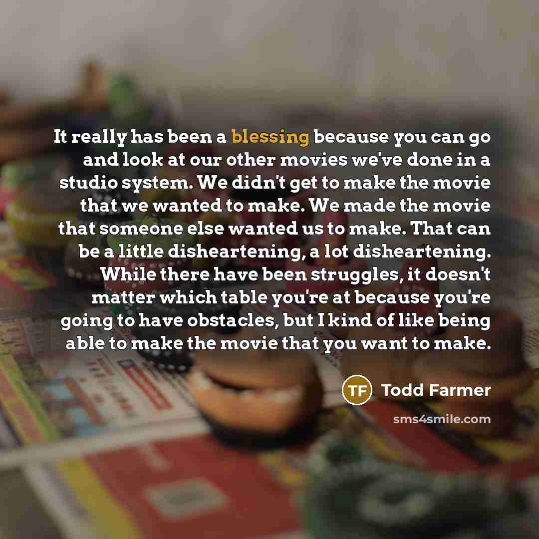 “It really has been a blessing because you can go and look at our other movies we've done in a studio system. We didn't get to make the movie that we wanted to make. We made the movie that someone else wanted us to make. That can be a little disheartening, a lot disheartening. While there have been…” quote by Todd Farmer