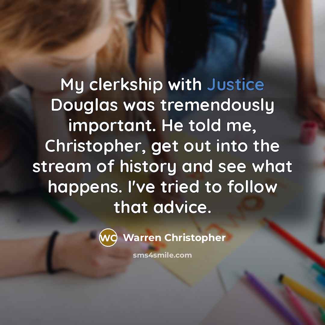 “My clerkship with Justice Douglas was tremendously important. He told me, Christopher, get out into the stream of history and see what happens. I've tried to follow that advice.” quote by Warren Christopher