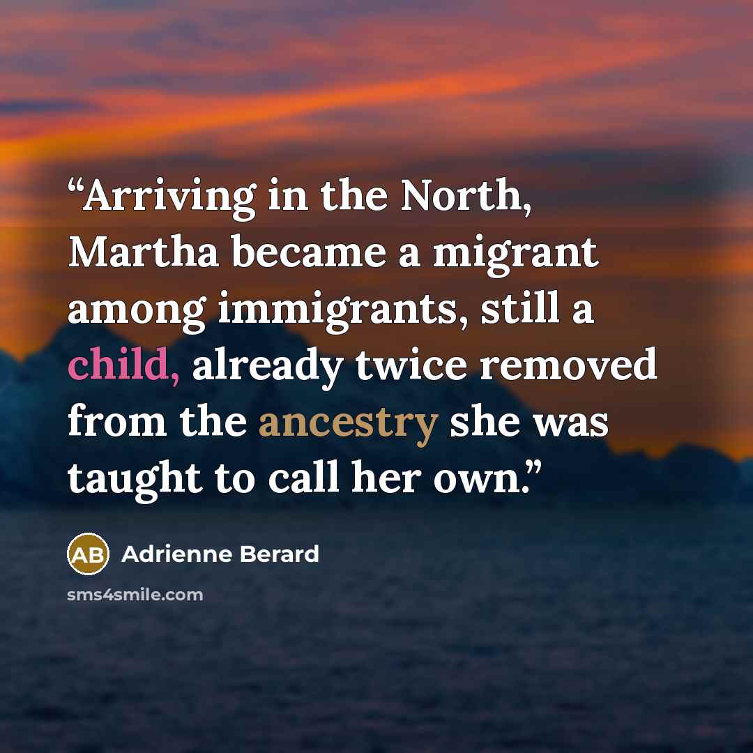 “Arriving in the North, Martha became a migrant among immigrants, still a child, already twice removed from the ancestry she was taught to call her own.” quote by Adrienne Berard