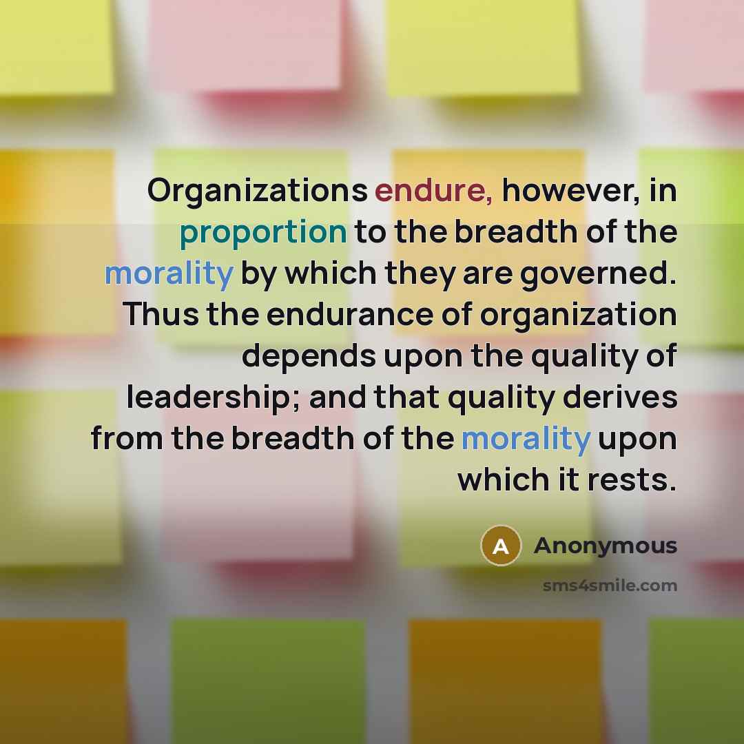 “Organizations endure, however, in proportion to the breadth of the morality by which they are governed. Thus the endurance of organization depends upon the quality of leadership; and that quality derives from the breadth of the morality upon which it rests.” quote by Anonymous