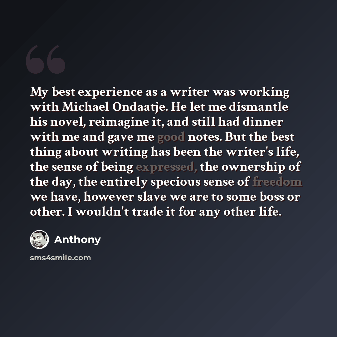 “My best experience as a writer was working with Michael Ondaatje. He let me dismantle his novel, reimagine it, and still had dinner with me and gave me good notes. But the best thing about writing has been the writer's life, the sense of being expressed, the ownership of the day, the entirely…” quote by Anthony