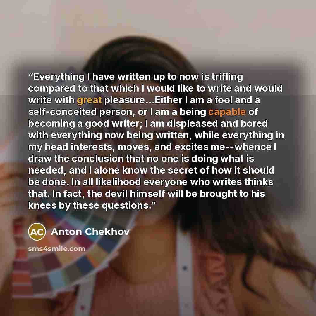 “Everything I have written up to now is trifling compared to that which I would like to write and would write with great pleasure...Either I am a fool and a self-conceited person, or I am a being capable of becoming a good writer; I am displeased and bored with everything now being written, while…” quote by Anton Chekhov