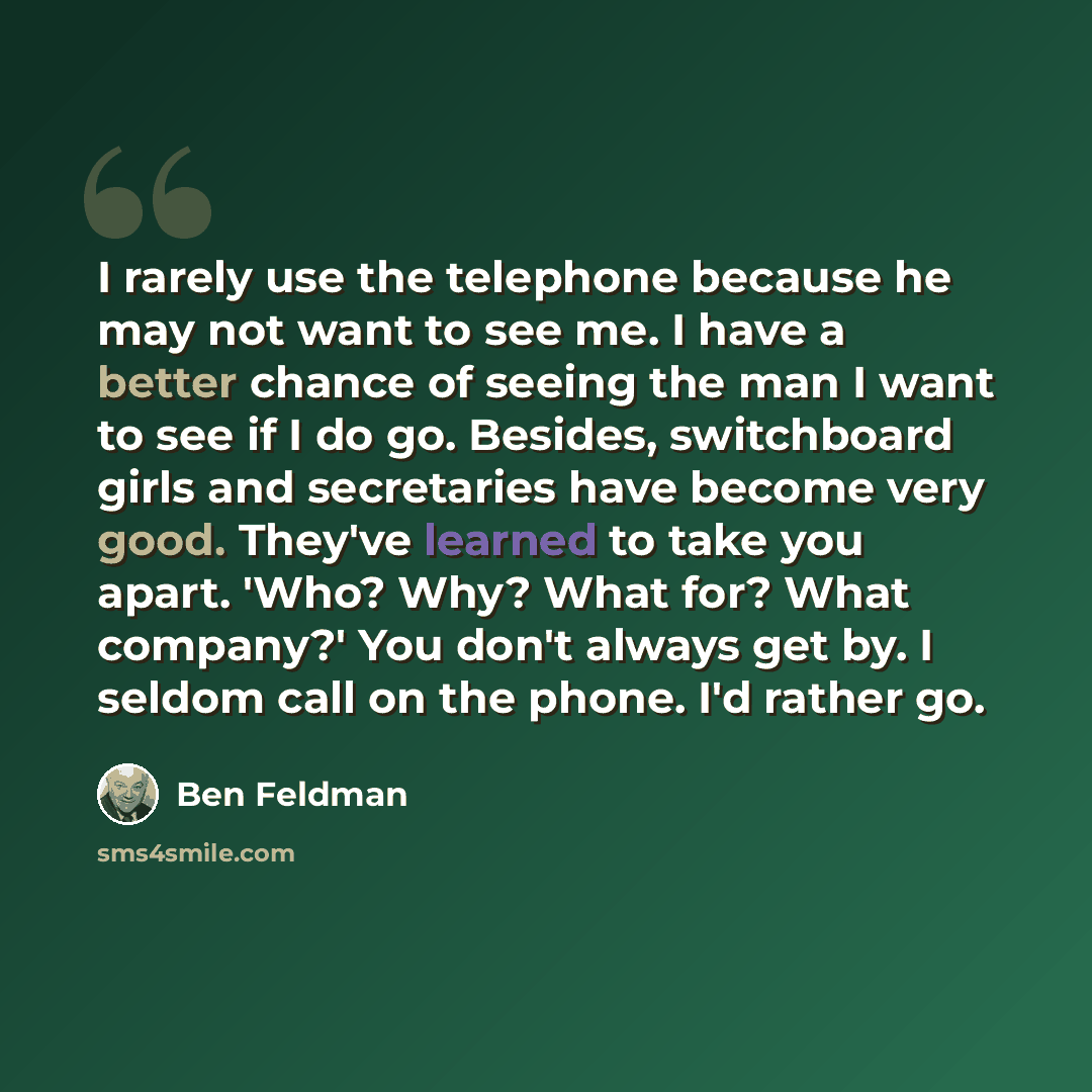 “I rarely use the telephone because he may not want to see me. I have a better chance of seeing the man I want to see if I do go. Besides, switchboard girls and secretaries have become very good. They've learned to take you apart. 'Who? Why? What for? What company?' You don't always get by. I…” quote by Ben Feldman