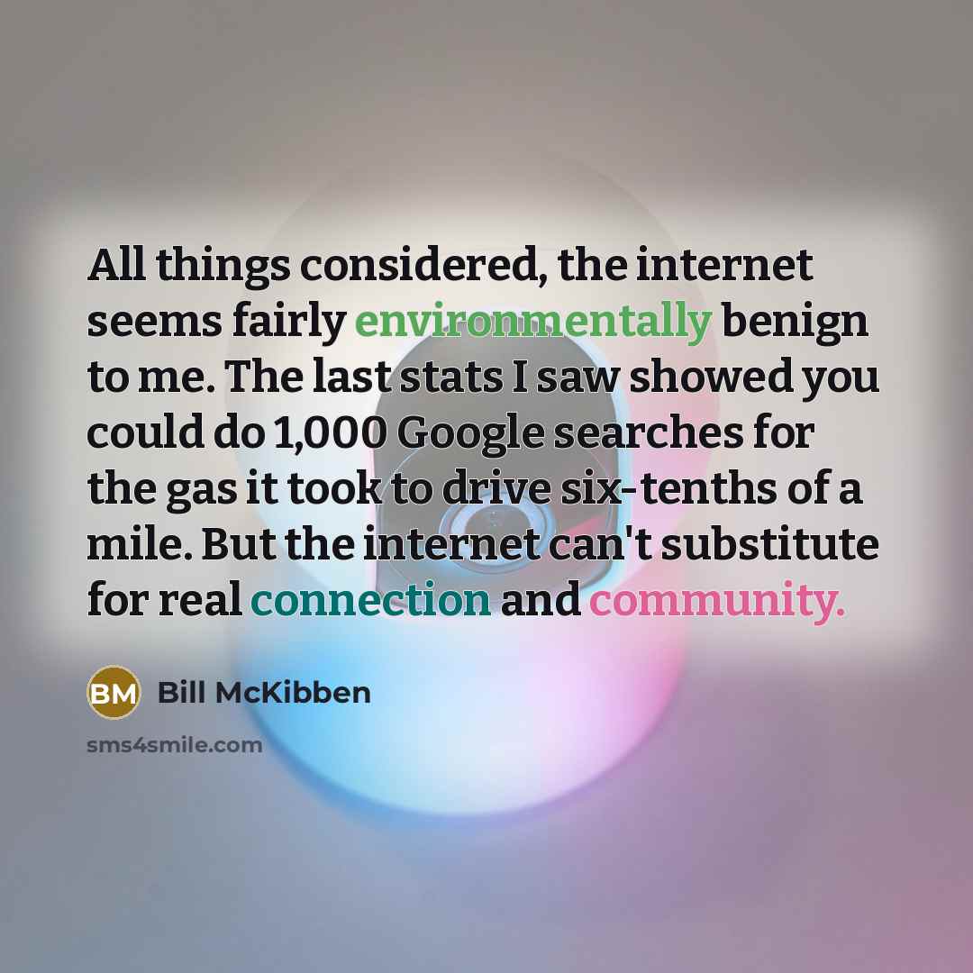 “All things considered, the internet seems fairly environmentally benign to me. The last stats I saw showed you could do 1,000 Google searches for the gas it took to drive six-tenths of a mile. But the internet can't substitute for real connection and community.” quote by Bill McKibben