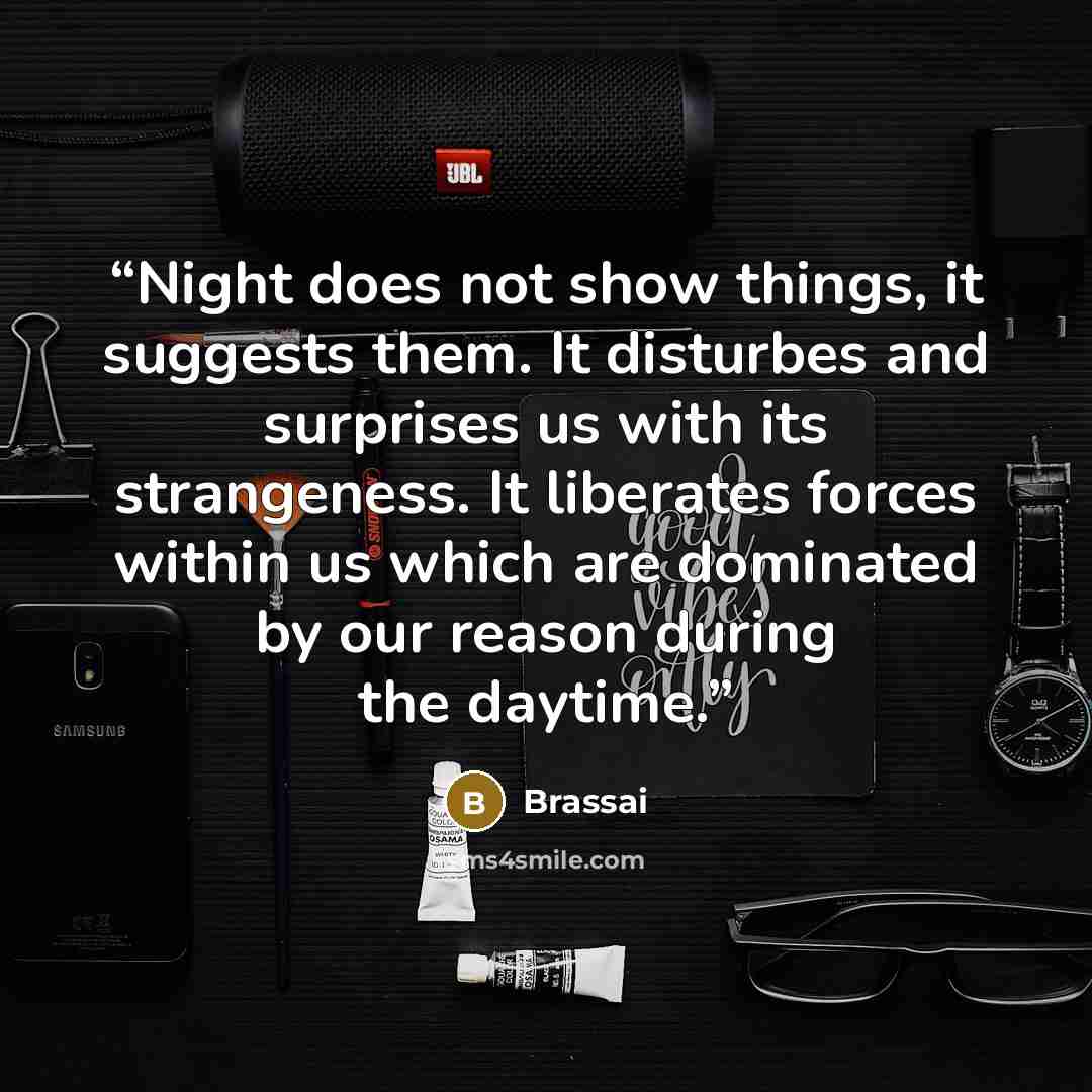 “Night does not show things, it suggests them. It disturbes and surprises us with its strangeness. It liberates forces within us which are dominated by our reason during the daytime.” quote by Brassai
