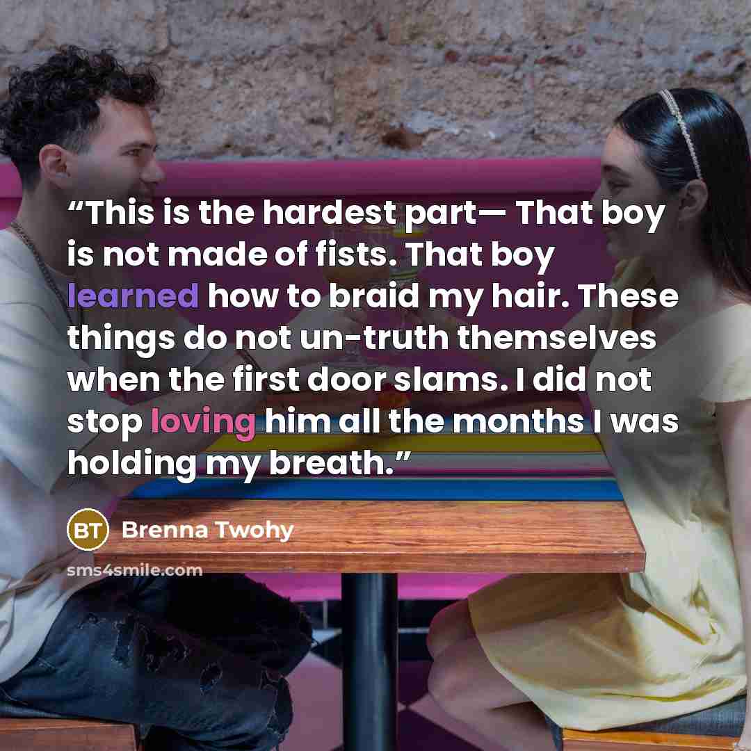 “This is the hardest part— That boy is not made of fists. That boy learned how to braid my hair. These things do not un-truth themselves when the first door slams. I did not stop loving him all the months I was holding my breath.” quote by Brenna Twohy