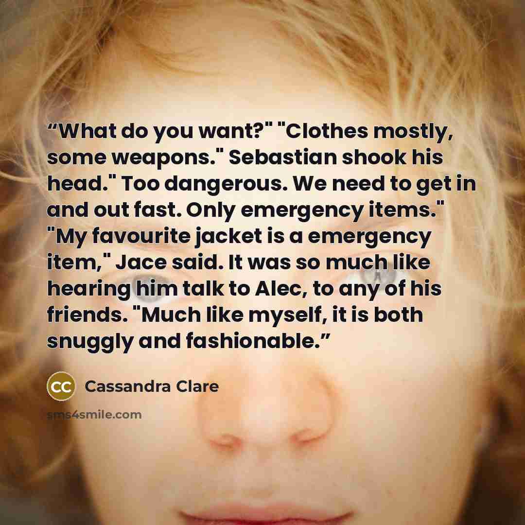 “What do you want?" "Clothes mostly, some weapons." Sebastian shook his head." Too dangerous. We need to get in and out fast. Only emergency items." "My favourite jacket is a emergency item," Jace said. It was so much like hearing him talk to Alec, to any of his friends. "Much like myself, it is…” quote by Cassandra Clare