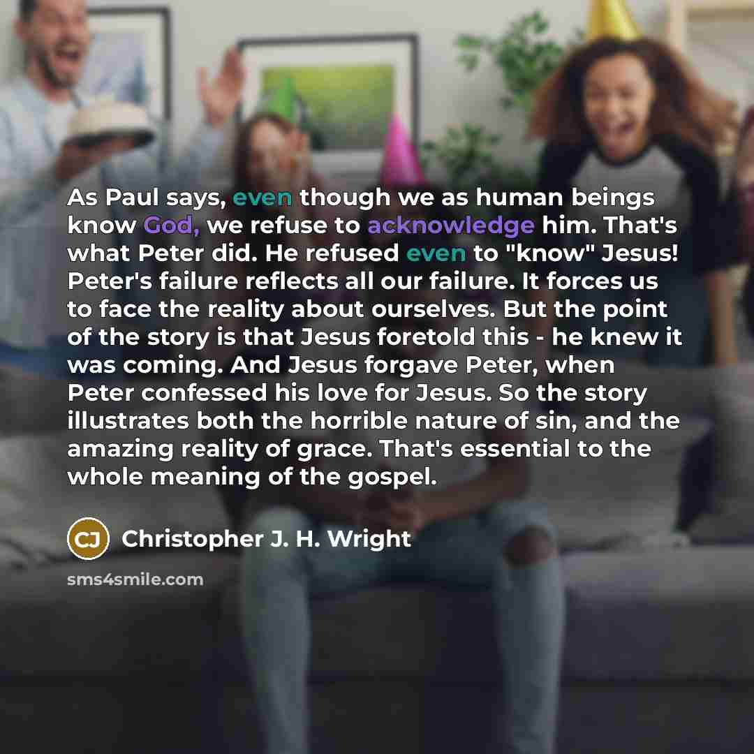 “As Paul says, even though we as human beings know God, we refuse to acknowledge him. That's what Peter did. He refused even to "know" Jesus! Peter's failure reflects all our failure. It forces us to face the reality about ourselves. But the point of the story is that Jesus foretold this - he knew…” quote by Christopher J. H. Wright