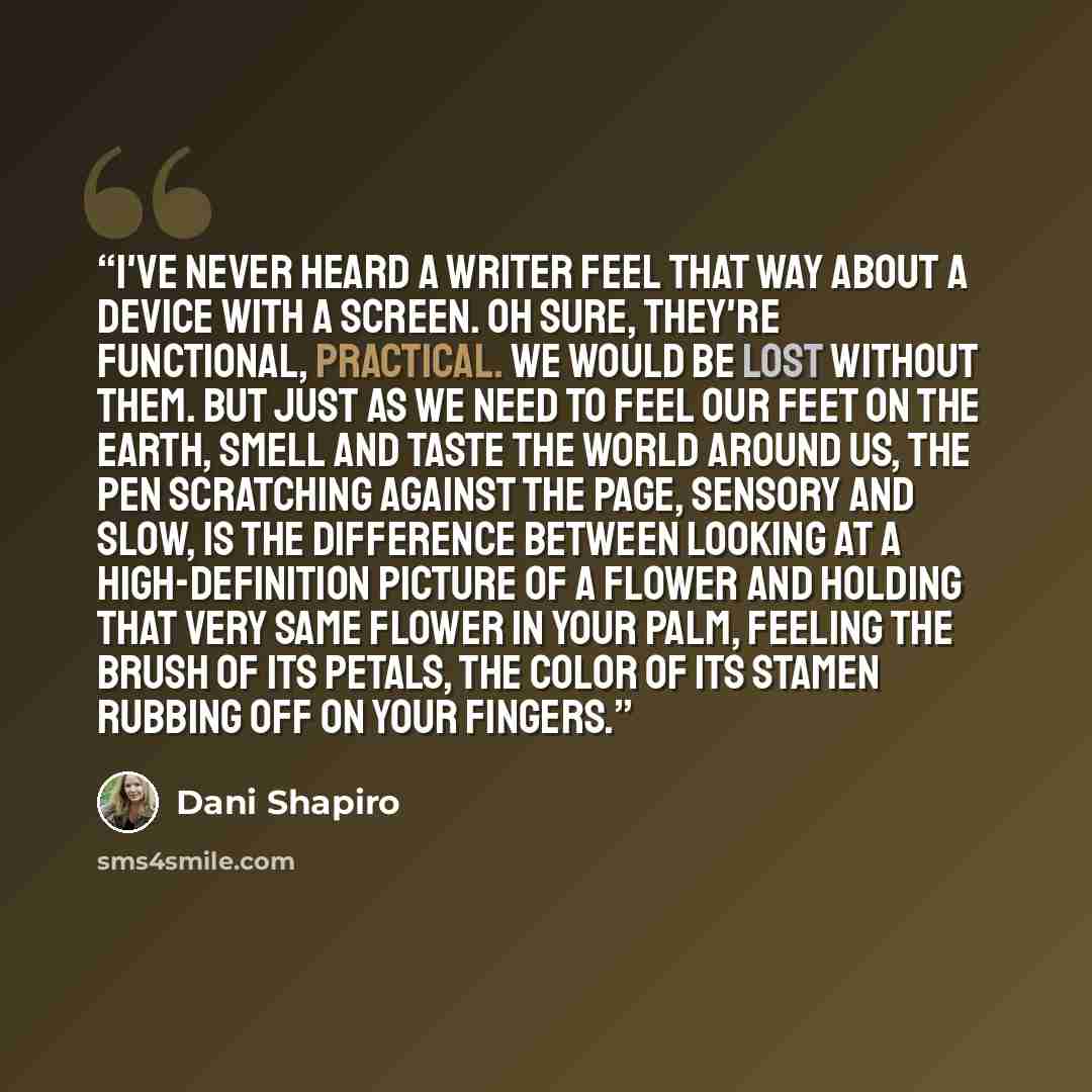 “I've never heard a writer feel that way about a device with a screen. Oh sure, they're functional, practical. We would be lost without them. But just as we need to feel our feet on the earth, smell and taste the world around us, the pen scratching against the page, sensory and slow, is the…” quote by Dani Shapiro