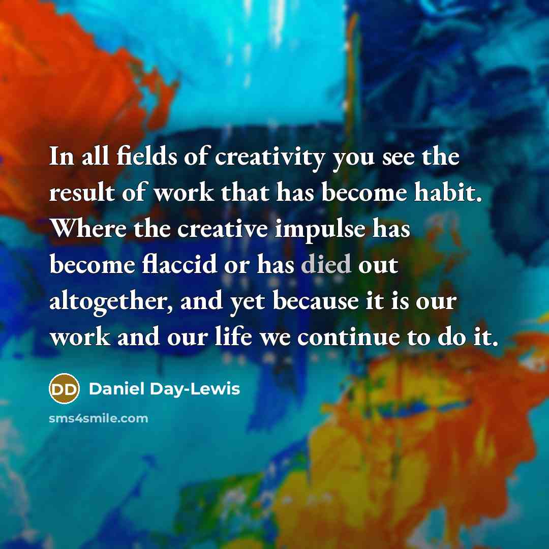 “In all fields of creativity you see the result of work that has become habit. Where the creative impulse has become flaccid or has died out altogether, and yet because it is our work and our life we continue to do it.” quote by Daniel Day-Lewis